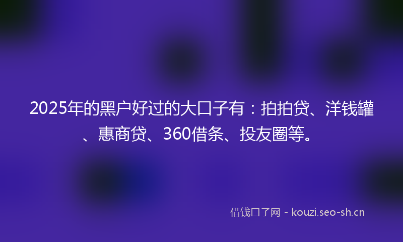 2025年的黑户好过的大口子有：拍拍贷、洋钱罐、惠商贷、360借条、投友圈等。