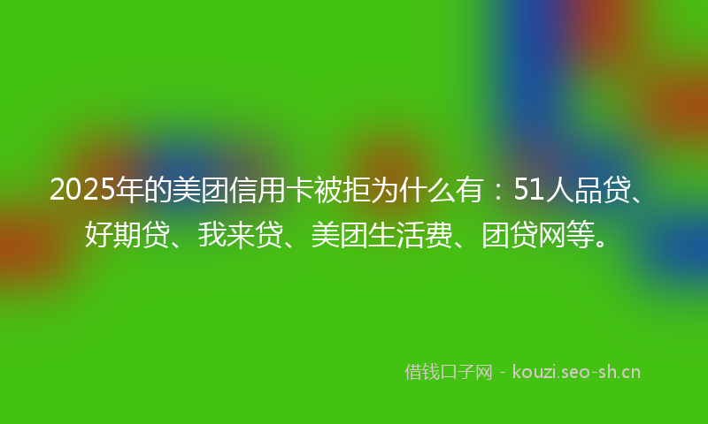 2025年的美团信用卡被拒为什么有：51人品贷、好期贷、我来贷、美团生活费、团贷网等。