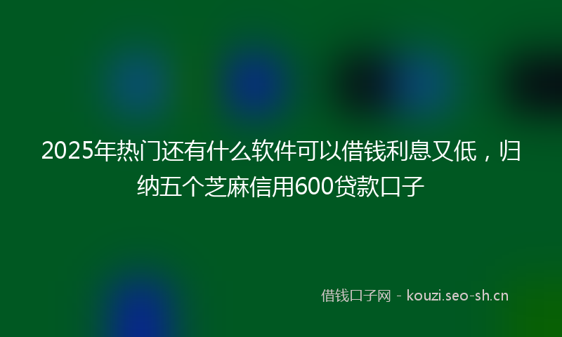 2025年热门还有什么软件可以借钱利息又低，归纳五个芝麻信用600贷款口子
