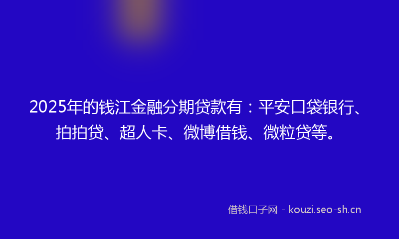 2025年的钱江金融分期贷款有：平安口袋银行、拍拍贷、超人卡、微博借钱、微粒贷等。