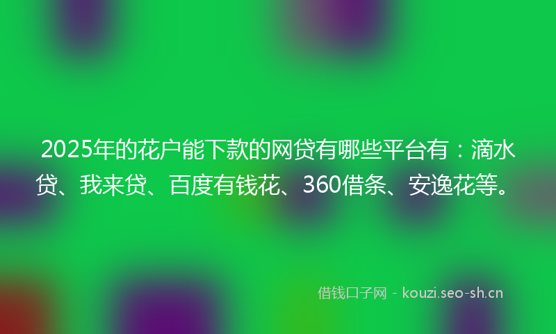 2025年的花户能下款的网贷有哪些平台有：滴水贷、我来贷、百度有钱花、360借条、安逸花等。