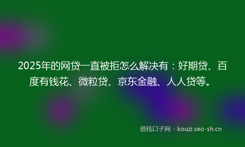 2025年的网贷一直被拒怎么解决有：好期贷、百度有钱花、微粒贷、京东金融、人人贷等。