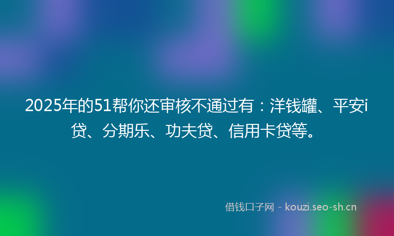 2025年的51帮你还审核不通过有:洋钱罐、平安i贷、分期乐、功夫贷、信用卡贷等。