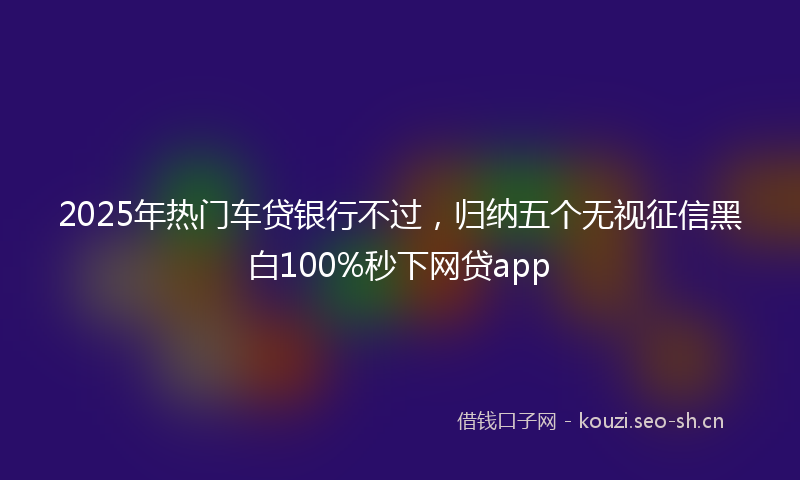 2025年热门车贷银行不过，归纳五个无视征信黑白100%秒下网贷app