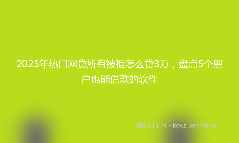 2025年热门网贷所有被拒怎么贷3万，盘点5个黑户也能借款的软件