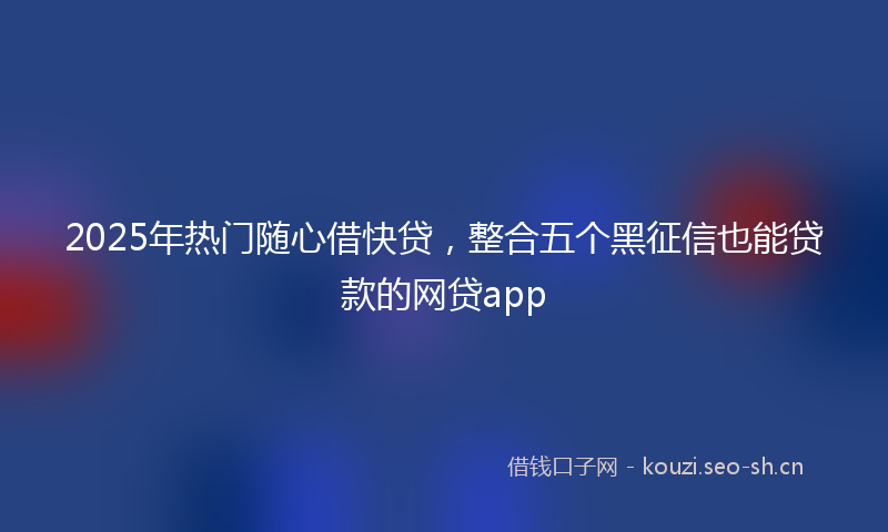 2025年热门随心借快贷，整合五个黑征信也能贷款的网贷app