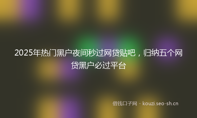 2025年热门黑户夜间秒过网贷贴吧，归纳五个网贷黑户必过平台