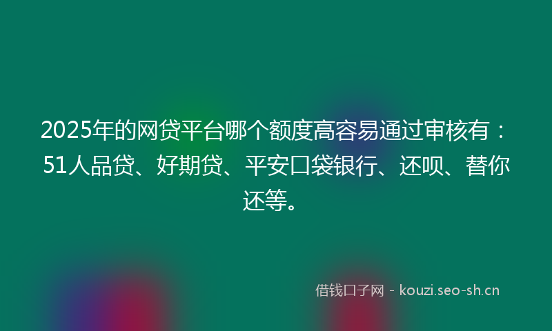 2025年的网贷平台哪个额度高容易通过审核有：51人品贷、好期贷、平安口袋银行、还呗、替你还等。