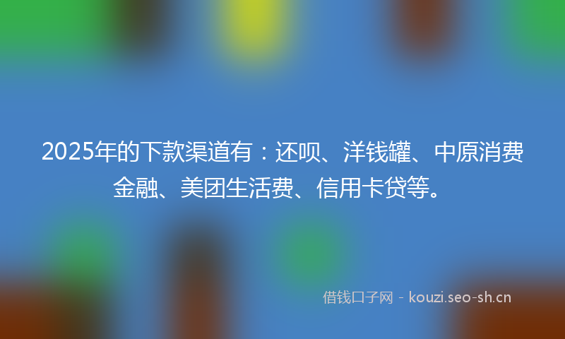 2025年的下款渠道有：还呗、洋钱罐、中原消费金融、美团生活费、信用卡贷等。