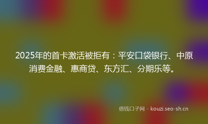 2025年的首卡激活被拒有：平安口袋银行、中原消费金融、惠商贷、东方汇、分期乐等。