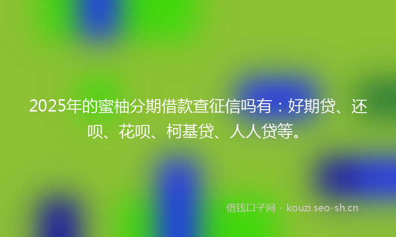 2025年的蜜柚分期借款查征信吗有：好期贷、还呗、花呗、柯基贷、人人贷等。
