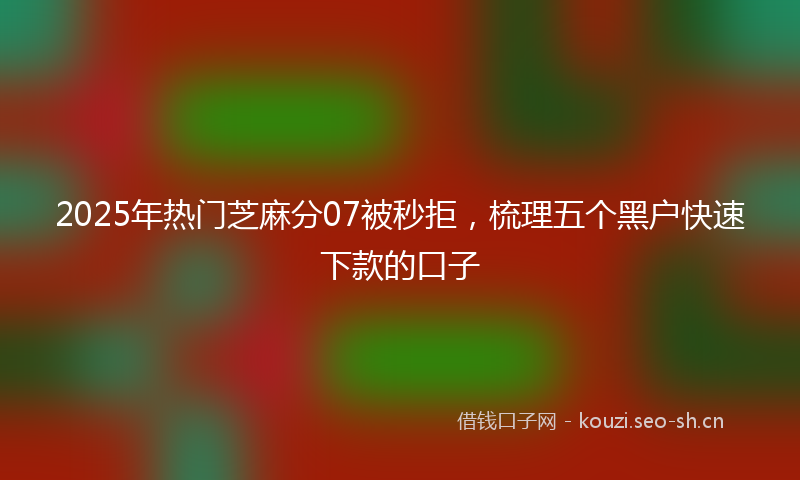 2025年热门芝麻分07被秒拒,梳理五个黑户快速下款的口子