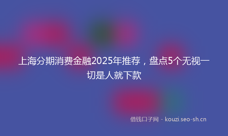 上海分期消费金融2025年推荐，盘点5个无视一切是人就下款