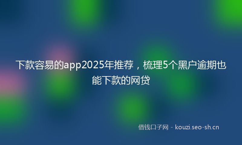 下款容易的app2025年推荐,梳理5个黑户逾期也能下款的网贷