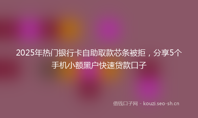 2025年热门银行卡自助取款芯条被拒,分享5个手机小额黑户快速贷款口子