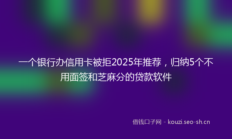 一个银行办信用卡被拒2025年推荐，归纳5个不用面签和芝麻分的贷款软件