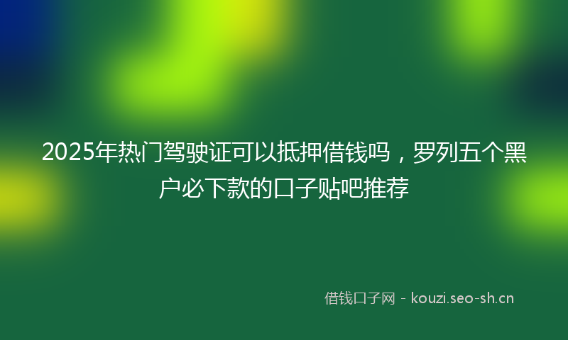 2025年热门驾驶证可以抵押借钱吗，罗列五个黑户必下款的口子贴吧推荐