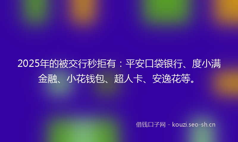 2025年的被交行秒拒有：平安口袋银行、度小满金融、小花钱包、超人卡、安逸花等。