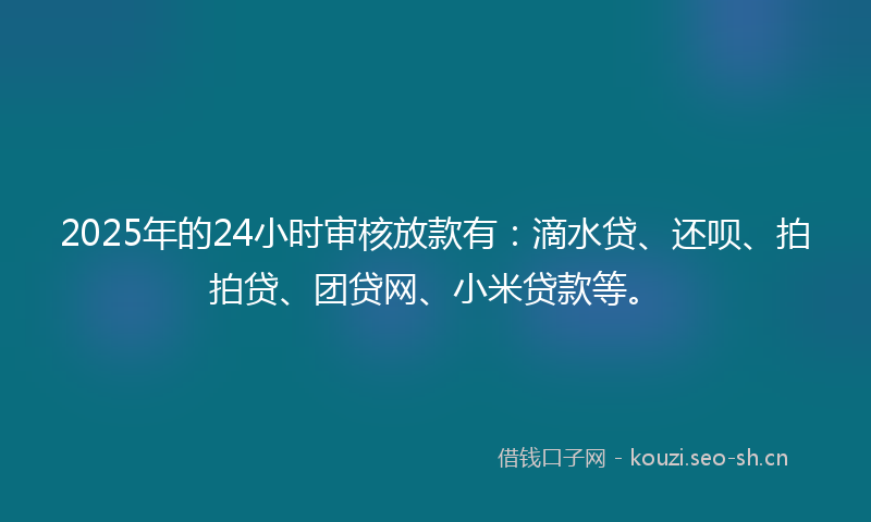 2025年的24小时审核放款有:滴水贷、还呗、拍拍贷、团贷网、小米贷款等。