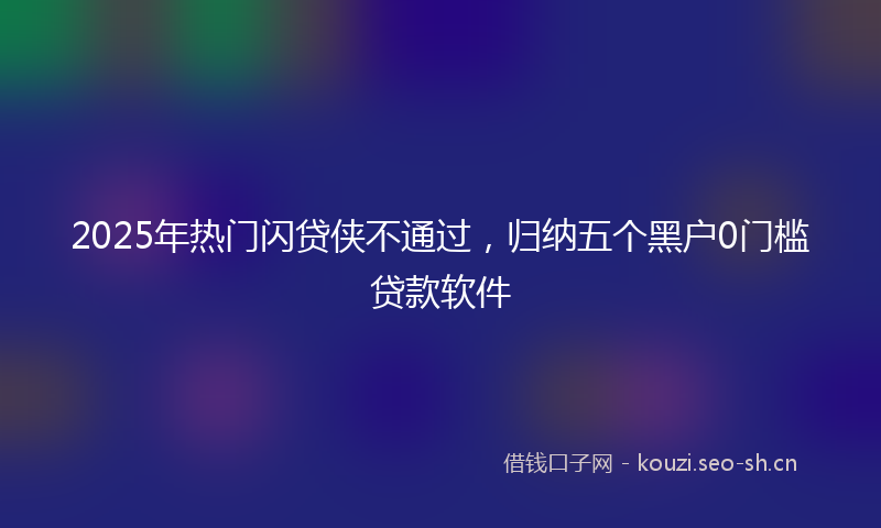 2025年热门闪贷侠不通过，归纳五个黑户0门槛贷款软件