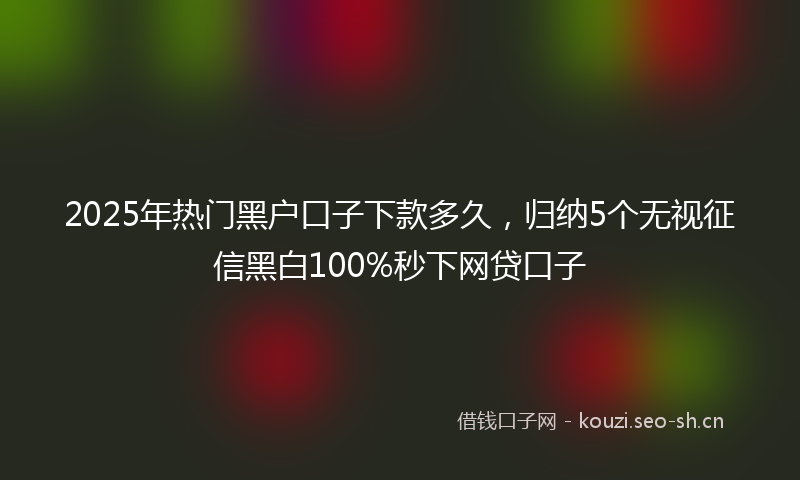 2025年热门黑户口子下款多久，归纳5个无视征信黑白100%秒下网贷口子