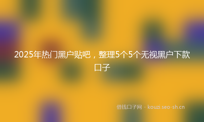 2025年热门黑户贴吧，整理5个5个无视黑户下款口子