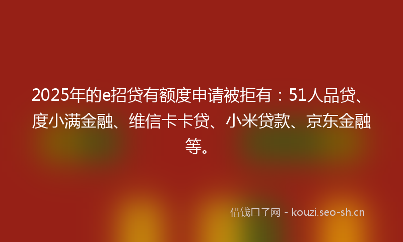 2025年的e招贷有额度申请被拒有:51人品贷、度小满金融、维信卡卡贷、小米贷款、京东金融等。