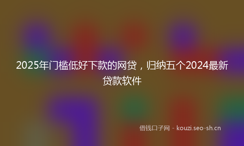 2025年门槛低好下款的网贷，归纳五个2024最新贷款软件