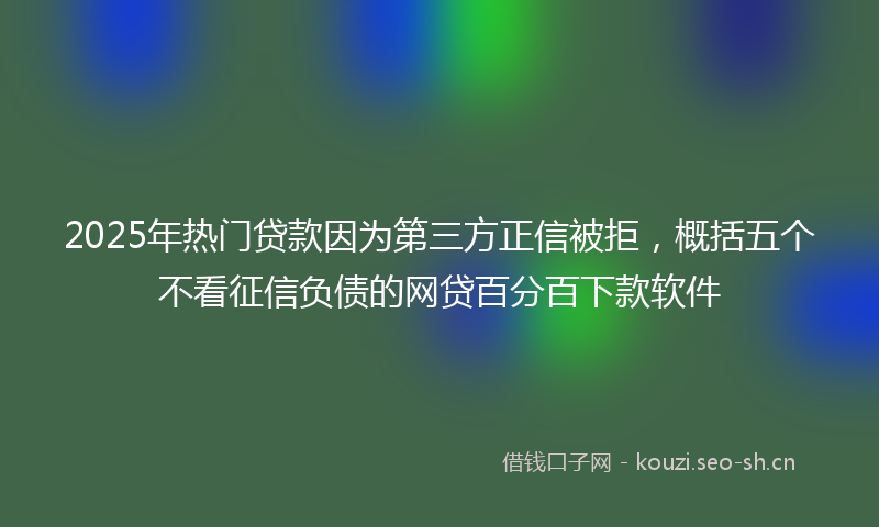 2025年热门贷款因为第三方正信被拒，概括五个不看征信负债的网贷百分百下款软件