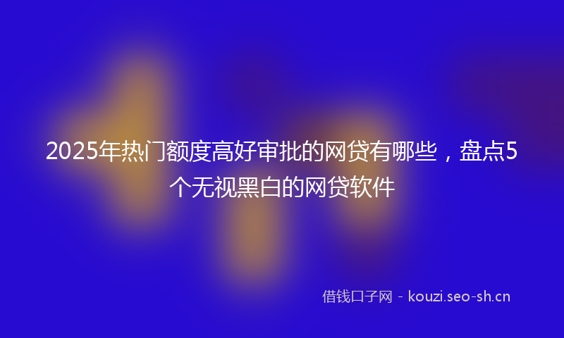 2025年热门额度高好审批的网贷有哪些,盘点5个无视黑白的网贷软件