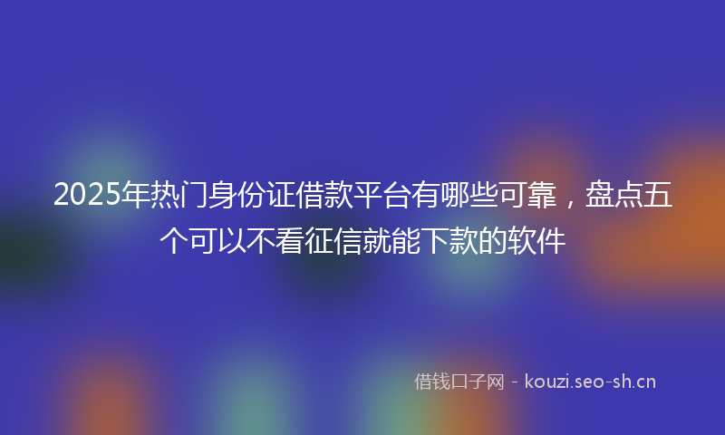 2025年热门身份证借款平台有哪些可靠,盘点五个可以不看征信就能下款的软件