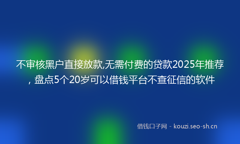 不审核黑户直接放款,无需付费的贷款2025年推荐，盘点5个20岁可以借钱平台不查征信的软件