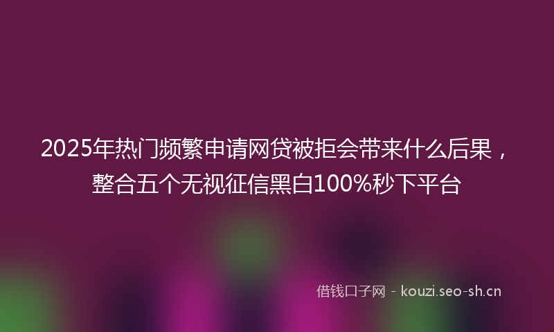 2025年热门频繁申请网贷被拒会带来什么后果，整合五个无视征信黑白100%秒下平台