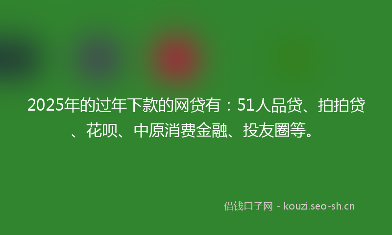 2025年的过年下款的网贷有：51人品贷、拍拍贷、花呗、中原消费金融、投友圈等。