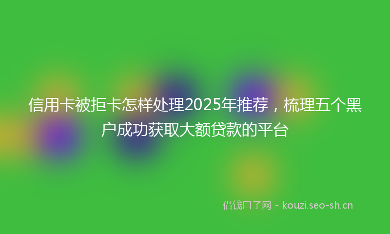 信用卡被拒卡怎样处理2025年推荐，梳理五个黑户成功获取大额贷款的平台