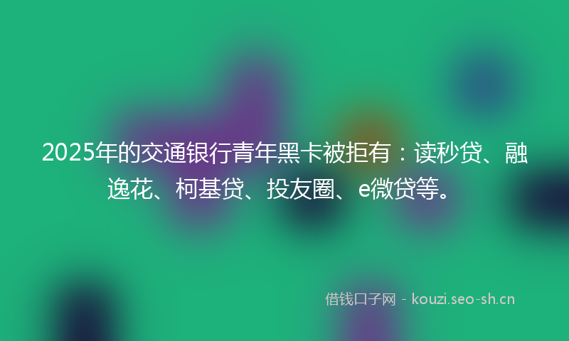 2025年的交通银行青年黑卡被拒有：读秒贷、融逸花、柯基贷、投友圈、e微贷等。