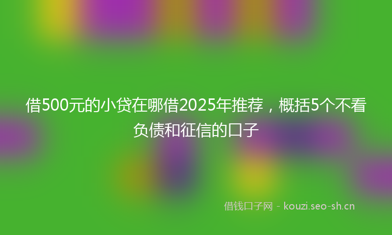 借500元的小贷在哪借2025年推荐，概括5个不看负债和征信的口子
