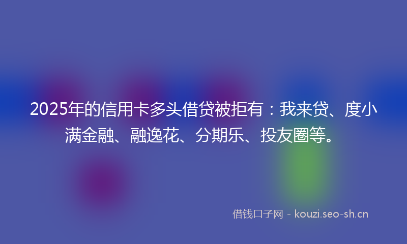 2025年的信用卡多头借贷被拒有：我来贷、度小满金融、融逸花、分期乐、投友圈等。