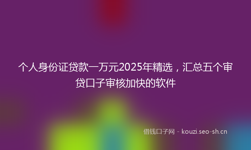 个人身份证贷款一万元2025年精选，汇总五个审贷口子审核加快的软件