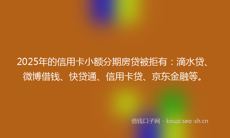 2025年的信用卡小额分期房贷被拒有：滴水贷、微博借钱、快贷通、信用卡贷、京东金融等。