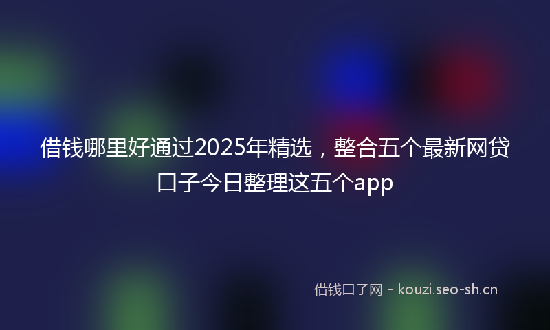 借钱哪里好通过2025年精选,整合五个最新网贷口子今日整理这五个app