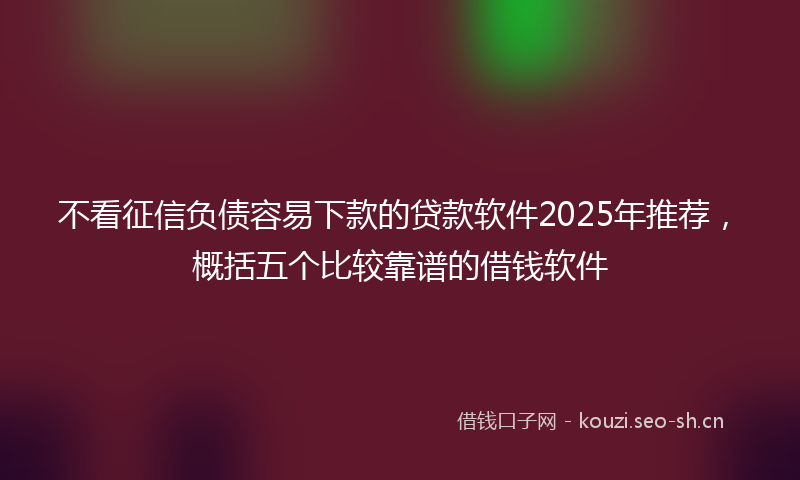 不看征信负债容易下款的贷款软件2025年推荐，概括五个比较靠谱的借钱软件