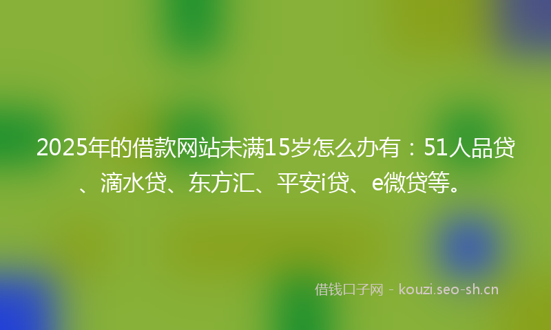 2025年的借款网站未满15岁怎么办有:51人品贷、滴水贷、东方汇、平安i贷、e微贷等。