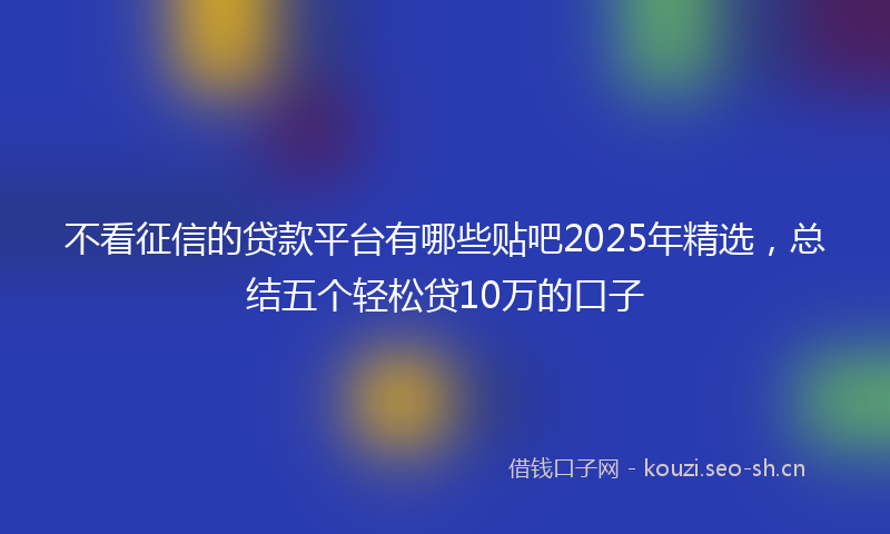 不看征信的贷款平台有哪些贴吧2025年精选，总结五个轻松贷10万的口子