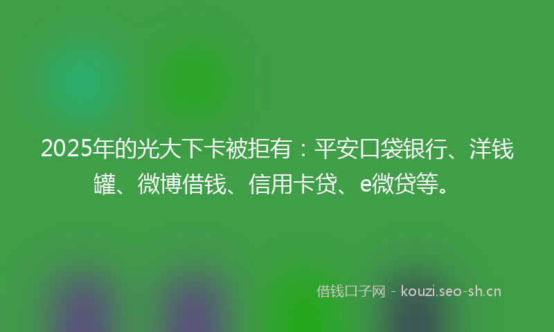 2025年的光大下卡被拒有：平安口袋银行、洋钱罐、微博借钱、信用卡贷、e微贷等。