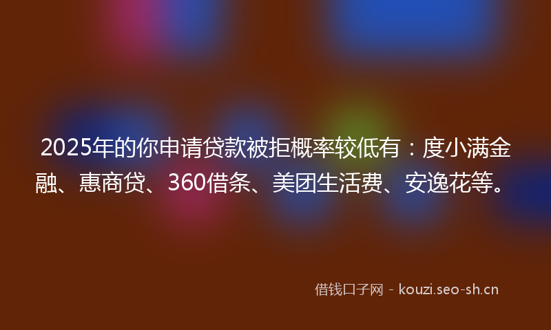 2025年的你申请贷款被拒概率较低有：度小满金融、惠商贷、360借条、美团生活费、安逸花等。