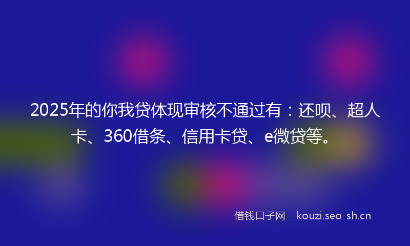 2025年的你我贷体现审核不通过有：还呗、超人卡、360借条、信用卡贷、e微贷等。