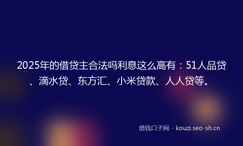 2025年的借贷主合法吗利息这么高有:51人品贷、滴水贷、东方汇、小米贷款、人人贷等。