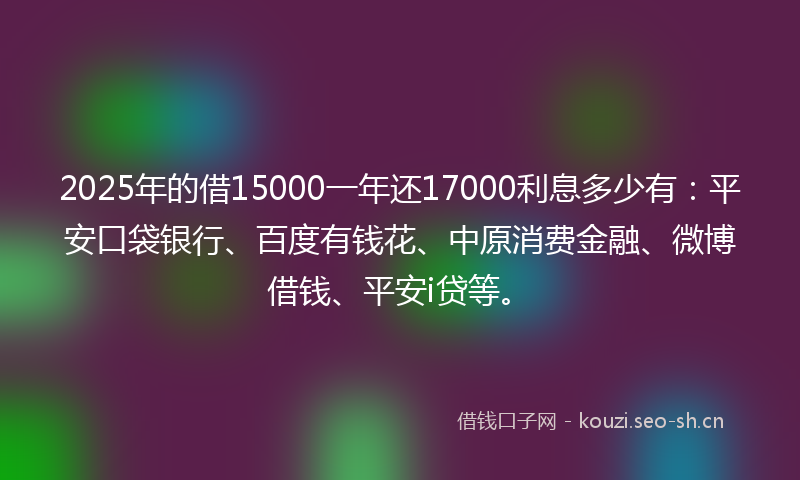 2025年的借15000一年还17000利息多少有：平安口袋银行、百度有钱花、中原消费金融、微博借钱、平安i贷等。