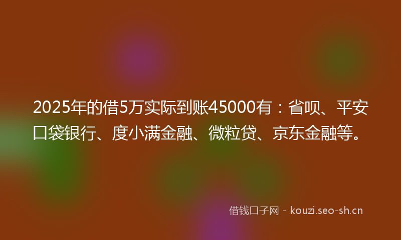 2025年的借5万实际到账45000有：省呗、平安口袋银行、度小满金融、微粒贷、京东金融等。